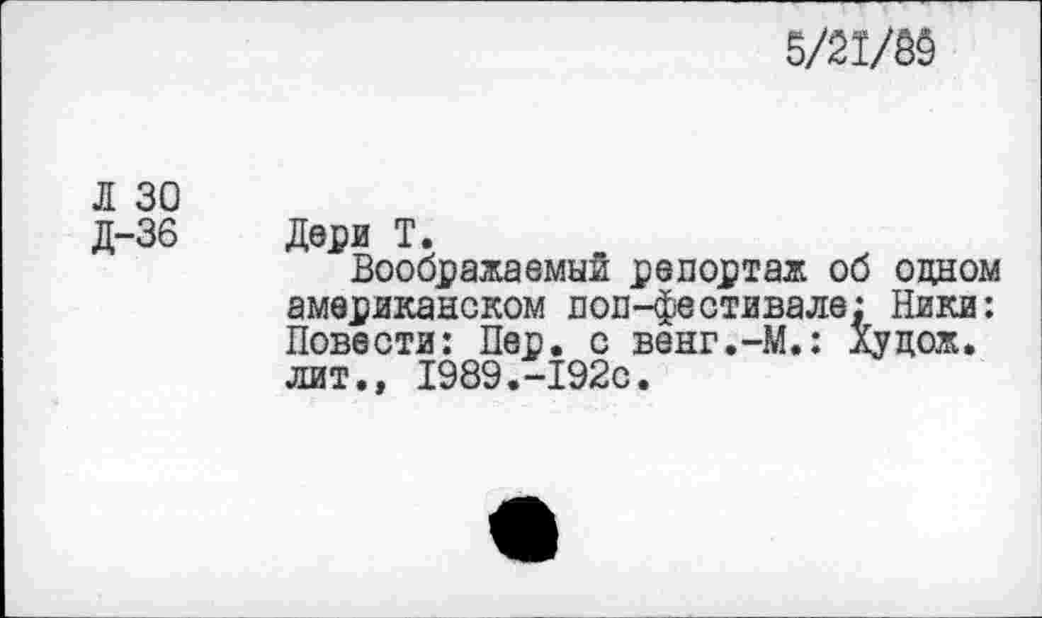 ﻿5/21/65
Л 30
Д-36 Дери Т.
Воображаемый репортаж об одном американском поп-фестивале: Ники: Повести: Пер. с венг.-М.: Худож. лит., 1989.-192с.